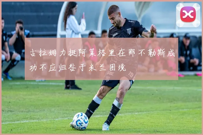 古拉姆力挺阿莱格里在那不勒斯成功不应归咎于米兰困境
