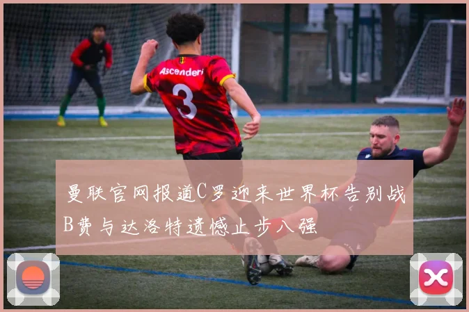 曼联官网报道C罗迎来世界杯告别战B费与达洛特遗憾止步八强