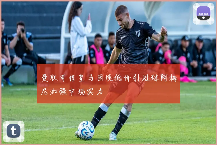 曼联可借皇马困境低价引进琼阿梅尼加强中场实力