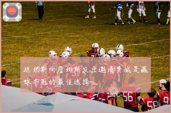 迈尔斯向詹姆斯发出邀请费城是赢球夺冠的最佳选择