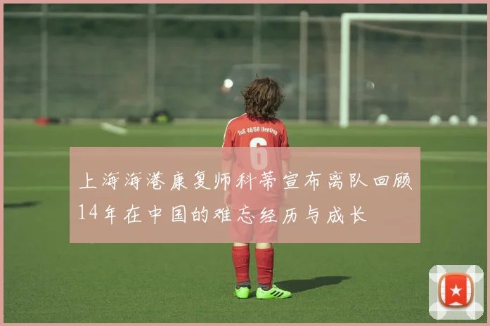 上海海港康复师科蒂宣布离队回顾14年在中国的难忘经历与成长