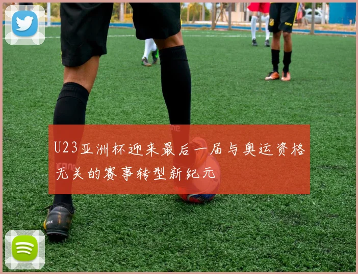 U23亚洲杯迎来最后一届与奥运资格无关的赛事转型新纪元
