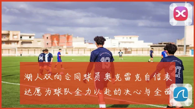 湖人双向合同球员奥克雷克自信表达愿为球队全力以赴的决心与全面能力