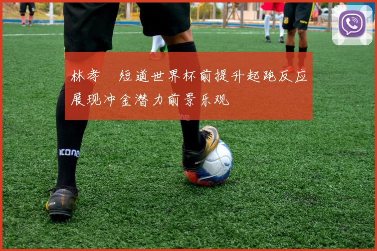 林孝埈短道世界杯前提升起跑反应展现冲金潜力前景乐观