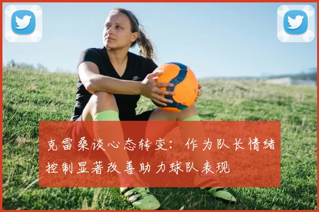 克雷桑谈心态转变：作为队长情绪控制显著改善助力球队表现