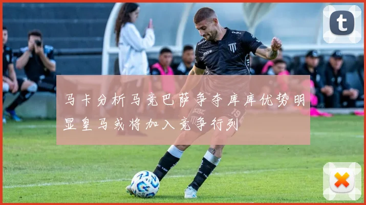 马卡分析马竞巴萨争夺库库优势明显皇马或将加入竞争行列