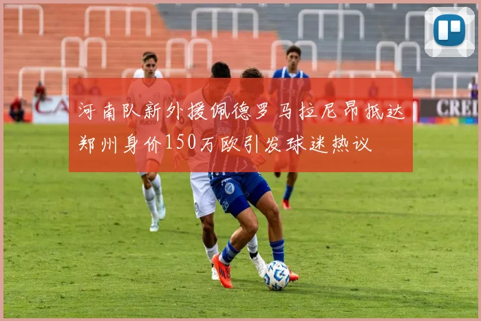 河南队新外援佩德罗马拉尼昂抵达郑州身价150万欧引发球迷热议