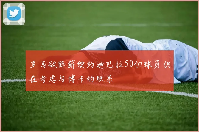 罗马欲降薪续约迪巴拉50但球员仍在考虑与博卡的联系