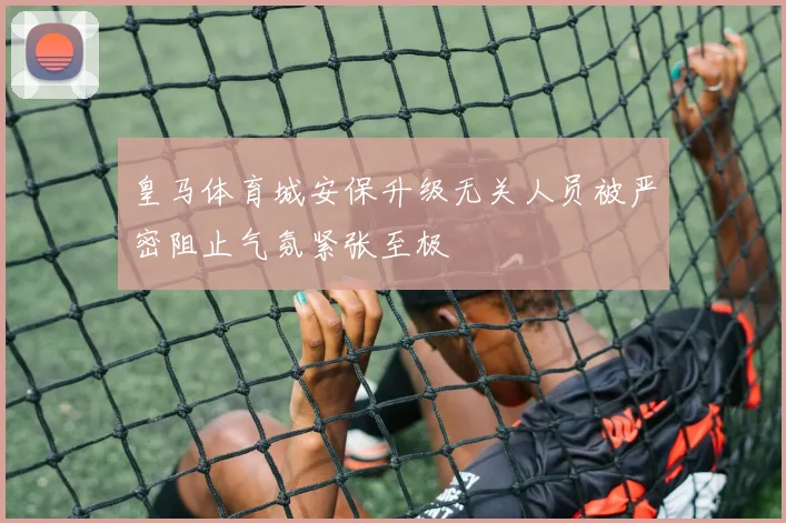 皇马体育城安保升级无关人员被严密阻止气氛紧张至极