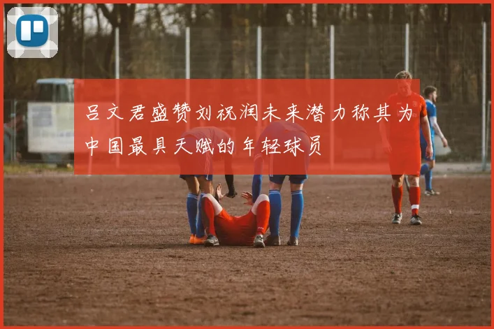 吕文君盛赞刘祝润未来潜力称其为中国最具天赋的年轻球员