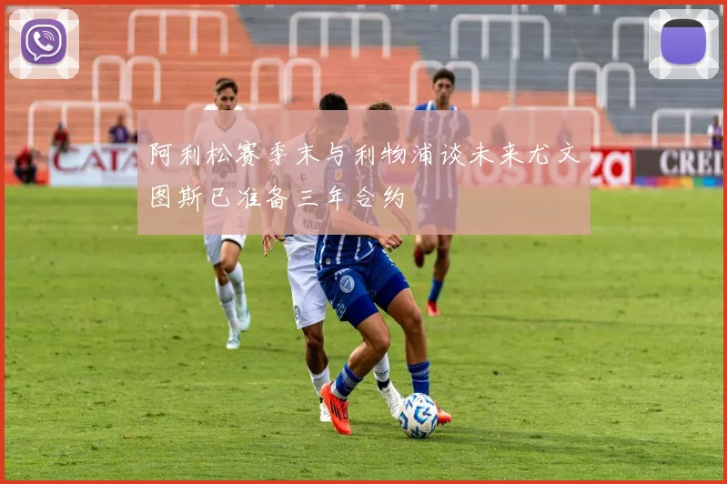 阿利松赛季末与利物浦谈未来尤文图斯已准备三年合约