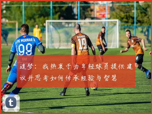 追梦：我热衷于为年轻球员提供建议并思考如何传承经验与智慧